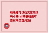 喉咙痛可以吃灵芝炖汤吗小孩(小孩喉咙痛可尝试喝灵芝炖汤)
