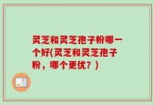 灵芝和灵芝孢子粉哪一个好(灵芝和灵芝孢子粉，哪个更优？)