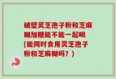 破壁灵芝孢子粉和芝麻糊加糖能不能一起喝 (能同时食用灵芝孢子粉和芝麻糊吗？)