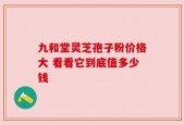 九和堂灵芝孢子粉价格大 看看它到底值多少钱