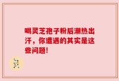 喝灵芝孢子粉后潮热出汗，你遭遇的其实是这些问题!