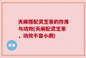 天麻搭配灵芝茶的作用与功效(天麻配灵芝茶，功效不容小觑)