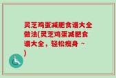 灵芝鸡蛋减肥食谱大全做法(灵芝鸡蛋减肥食谱大全，轻松瘦身 ~)