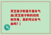 灵芝孢子粉是不是补气血(灵芝孢子粉的功效和作用，真的可以补气血吗？)
