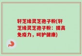 轩芝缘灵芝孢子粉(轩芝缘灵芝孢子粉：提高免疫力，呵护健康)