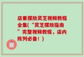 店里摆放灵芝视频教程全集(“灵芝摆放指南”完整视频教程，店内陈列必备！)