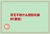 灵芝不和什么搭配吃最好(最佳)