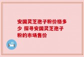 安国灵芝孢子粉价格多少 探寻安国灵芝孢子粉的市场售价