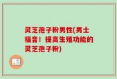 灵芝孢子粉男性(男士福音！提高生殖功能的灵芝孢子粉)