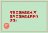 苹果灵芝陈皮煮水(苹果与灵芝陈皮水的制作方法)