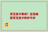 灵芝孢子泰安？正信破壁灵芝孢子粉好不好
