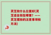 灵芝放什么位置好(灵芝适合放在哪里？——灵芝摆放的注意事项和方法)
