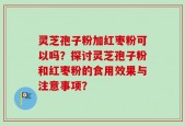 灵芝孢子粉加红枣粉可以吗？探讨灵芝孢子粉和红枣粉的食用效果与注意事项？