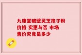 九康堂破壁灵芝孢子粉价格 实惠与否 市场售价究竟是多少