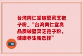 台湾同仁堂破壁灵芝孢子粉_“台湾同仁堂高品质破壁灵芝孢子粉，健康养生新选择”