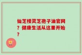 仙芝楼灵芝孢子油官网？健康生活从这里开始？