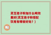 灵芝孢子粉加什么喝效果好(灵芝孢子粉搭配饮用有哪些好处？)