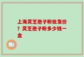 上海灵芝孢子粉批发价？灵芝孢子粉多少钱一盒