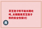 灵芝孢子粉不能长期吃吗_长期服用灵芝孢子粉的安全性探讨)
