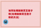 如何处理新鲜灵芝孢子粉(处理新鲜灵芝孢子粉的方法)