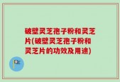 破壁灵芝孢子粉和灵芝片(破壁灵芝孢子粉和灵芝片的功效及用途)