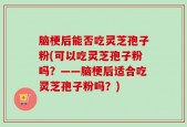 脑梗后能否吃灵芝孢子粉(可以吃灵芝孢子粉吗？——脑梗后适合吃灵芝孢子粉吗？)