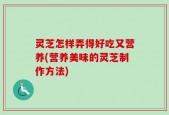 灵芝怎样弄得好吃又营养(营养美味的灵芝制作方法)