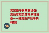 灵芝孢子粉萃取设备(高效萃取灵芝孢子粉设备——提高生产效率的利器)