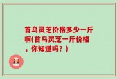首乌灵芝价格多少一斤啊(首乌灵芝一斤价格，你知道吗？)