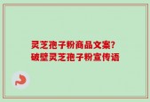 灵芝孢子粉商品文案？破壁灵芝孢子粉宣传语