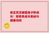 修正灵芝破壁孢子粉成分：探索其成分奥秘与健康功效