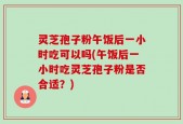 灵芝孢子粉午饭后一小时吃可以吗(午饭后一小时吃灵芝孢子粉是否合适？)