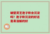破壁灵芝孢子粉会沉淀吗？孢子粉沉淀的好还是易溶解的好