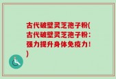 古代破壁灵芝孢子粉(古代破壁灵芝孢子粉：强力提升身体免疫力！)