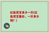 红色灵芝多少一斤(红色灵芝售价，一斤多少钱？)