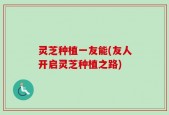 灵芝种植一友能(友人开启灵芝种植之路)