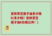 百样灵芝孢子油多少钱6(多少钱？百样灵芝孢子油6价格公开！)