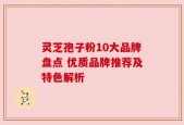 灵芝孢子粉10大品牌盘点 优质品牌推荐及特色解析