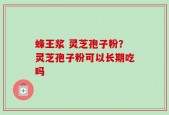 蜂王浆 灵芝孢子粉？灵芝孢子粉可以长期吃吗