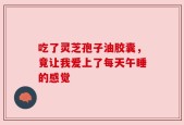 吃了灵芝孢子油胶囊，竟让我爱上了每天午睡的感觉