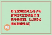野芝堂破壁灵芝孢子粉官网(野芝堂破壁灵芝孢子粉官网：让您轻松拥有健康生活)