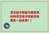 灵芝孢子粉能与黄芪同吃吗灵芝孢子粉能否和黄芪一起食用？)