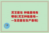 灵芝菌包 种植基地有哪些(灵芝种植基地——生态菌包生产基地)
