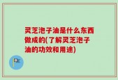 灵芝泡子油是什么东西做成的(了解灵芝泡子油的功效和用途)