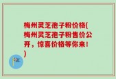 梅州灵芝孢子粉价格(梅州灵芝孢子粉售价公开，惊喜价格等你来！)
