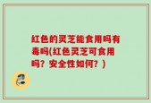 红色的灵芝能食用吗有毒吗(红色灵芝可食用吗？安全性如何？)