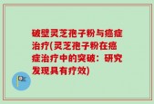 破壁灵芝孢子粉与癌症治疗(灵芝孢子粉在癌症治疗中的突破：研究发现具有疗效)