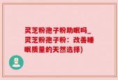 灵芝粉孢子粉助眠吗_灵芝粉孢子粉：改善睡眠质量的天然选择)