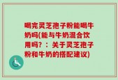 喝完灵芝孢子粉能喝牛奶吗(能与牛奶混合饮用吗？：关于灵芝孢子粉和牛奶的搭配建议)