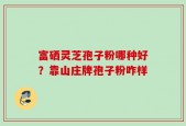 富硒灵芝孢子粉哪种好？靠山庄牌孢子粉咋样